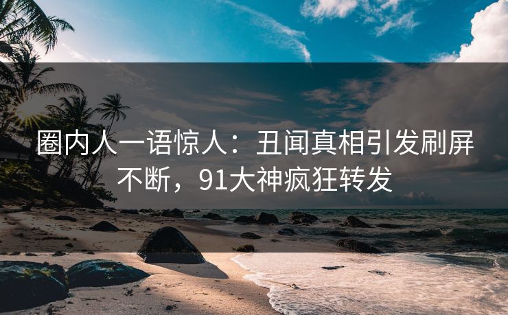 圈内人一语惊人：丑闻真相引发刷屏不断，91大神疯狂转发