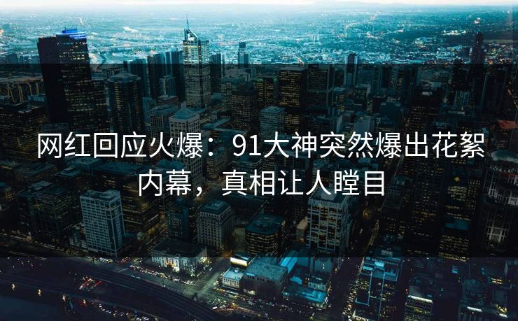 网红回应火爆：91大神突然爆出花絮内幕，真相让人瞠目