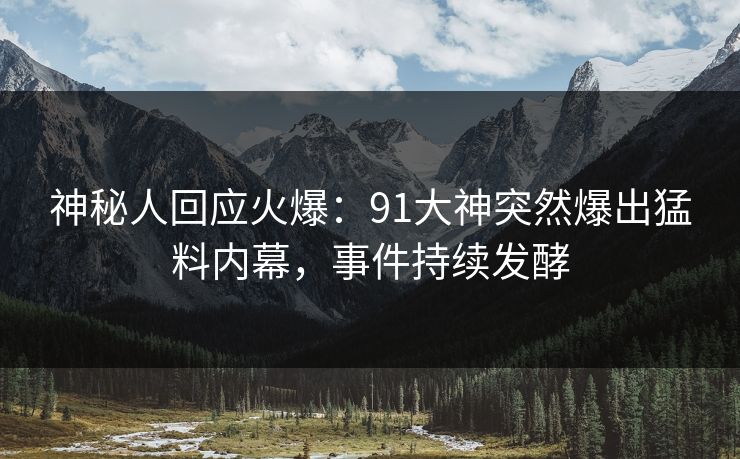 神秘人回应火爆：91大神突然爆出猛料内幕，事件持续发酵
