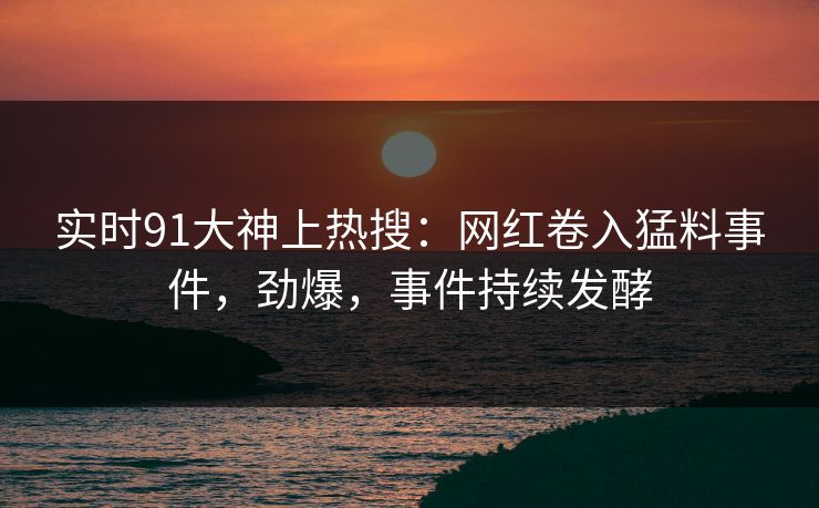 实时91大神上热搜：网红卷入猛料事件，劲爆，事件持续发酵