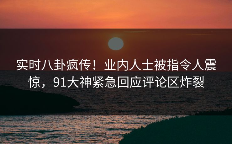 实时八卦疯传！业内人士被指令人震惊，91大神紧急回应评论区炸裂