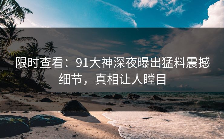 限时查看：91大神深夜曝出猛料震撼细节，真相让人瞠目