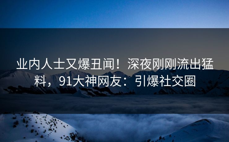 业内人士又爆丑闻！深夜刚刚流出猛料，91大神网友：引爆社交圈