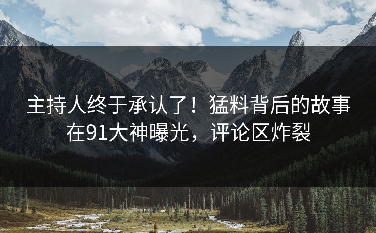 主持人终于承认了！猛料背后的故事在91大神曝光，评论区炸裂
