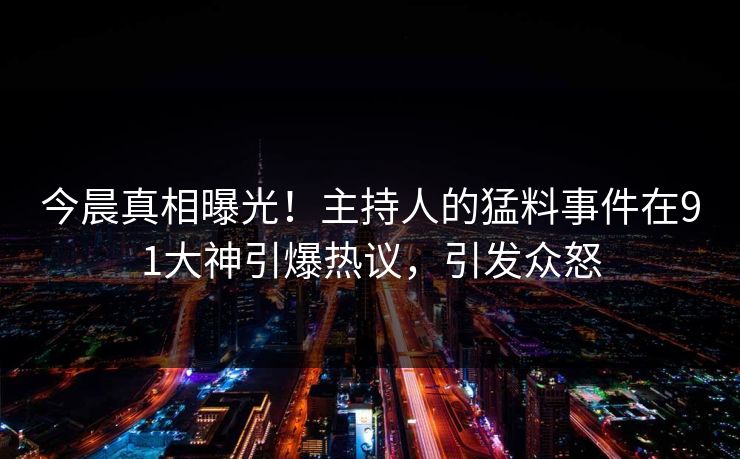 今晨真相曝光！主持人的猛料事件在91大神引爆热议，引发众怒