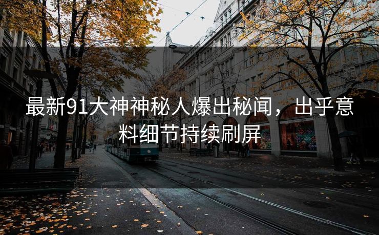 最新91大神神秘人爆出秘闻，出乎意料细节持续刷屏