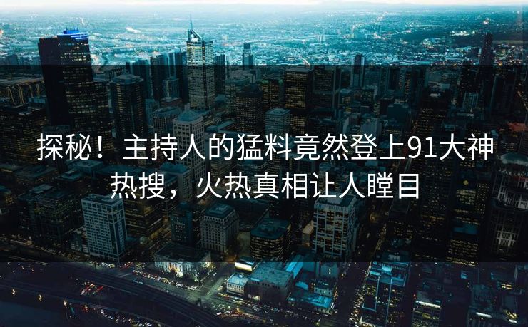 探秘！主持人的猛料竟然登上91大神热搜，火热真相让人瞠目