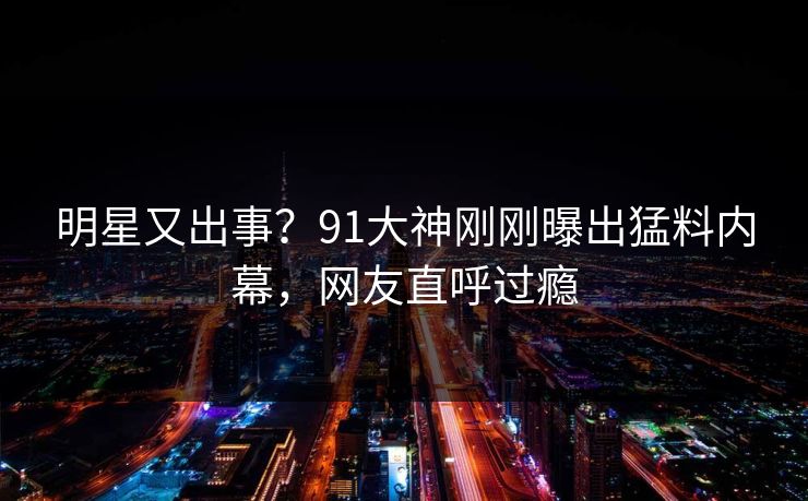 明星又出事？91大神刚刚曝出猛料内幕，网友直呼过瘾