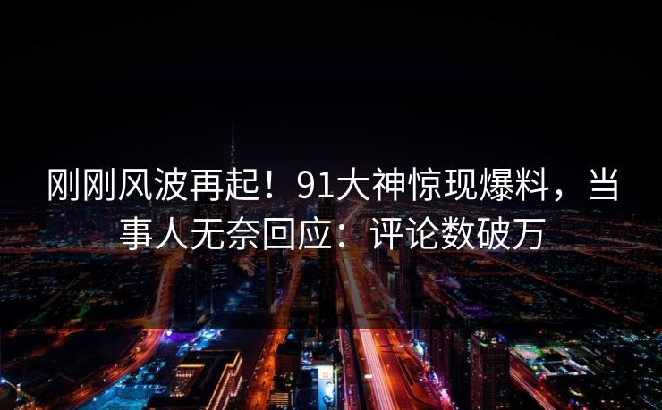 刚刚风波再起！91大神惊现爆料，当事人无奈回应：评论数破万