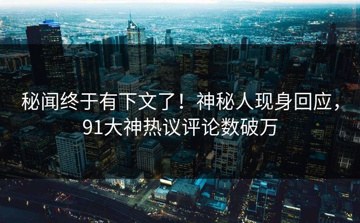 秘闻终于有下文了！神秘人现身回应，91大神热议评论数破万