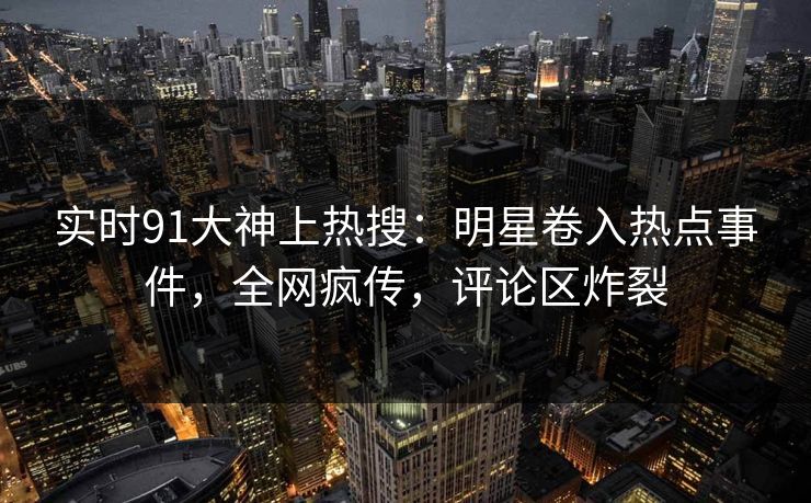 实时91大神上热搜：明星卷入热点事件，全网疯传，评论区炸裂