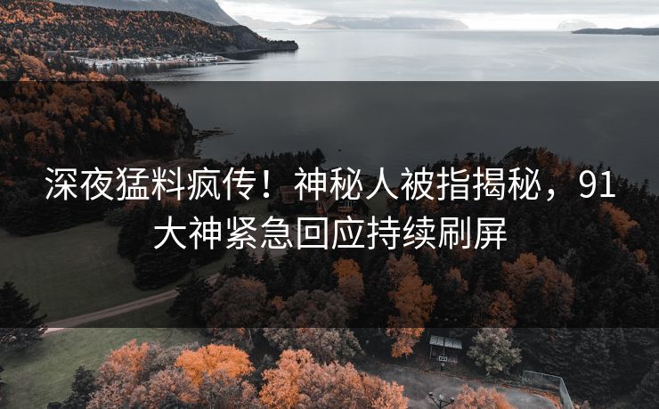 深夜猛料疯传！神秘人被指揭秘，91大神紧急回应持续刷屏