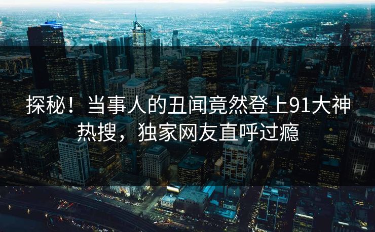 探秘！当事人的丑闻竟然登上91大神热搜，独家网友直呼过瘾