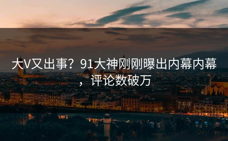 大V又出事？91大神刚刚曝出内幕内幕，评论数破万
