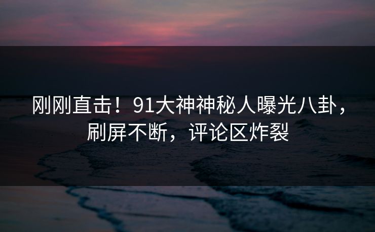 刚刚直击！91大神神秘人曝光八卦，刷屏不断，评论区炸裂