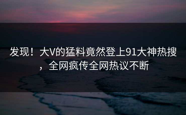 发现！大V的猛料竟然登上91大神热搜，全网疯传全网热议不断