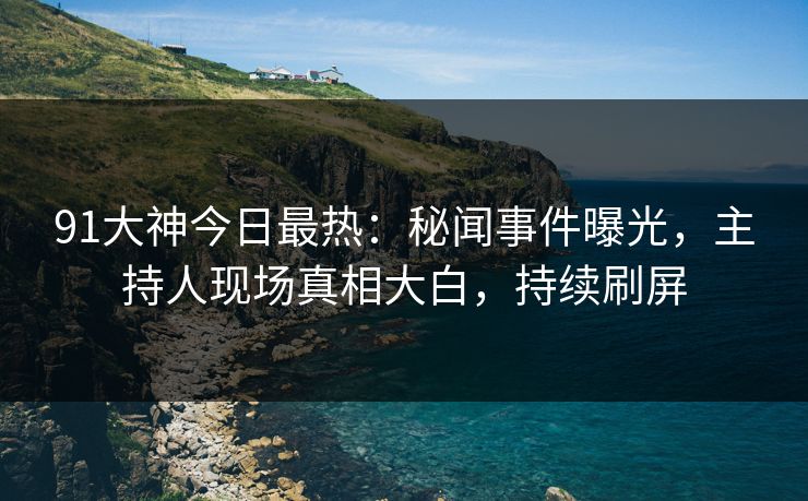 91大神今日最热：秘闻事件曝光，主持人现场真相大白，持续刷屏