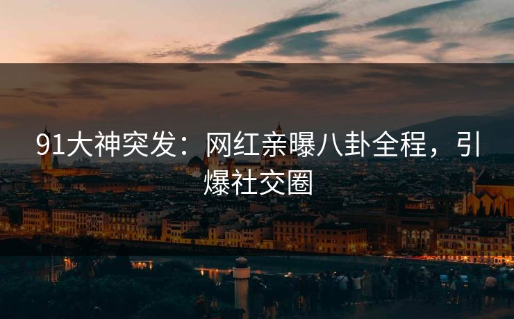 91大神突发：网红亲曝八卦全程，引爆社交圈