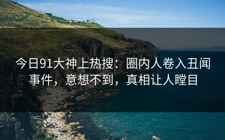 今日91大神上热搜：圈内人卷入丑闻事件，意想不到，真相让人瞠目
