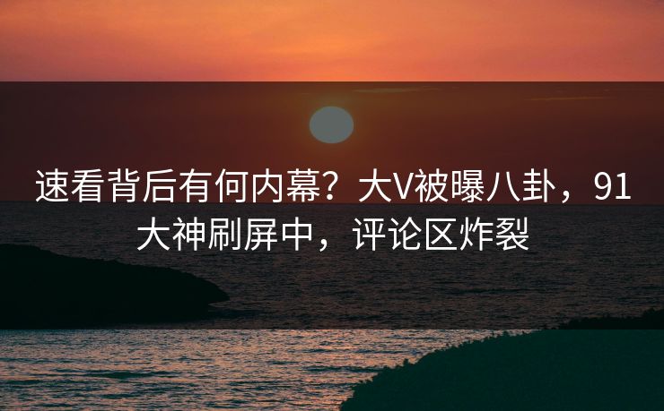 速看背后有何内幕？大V被曝八卦，91大神刷屏中，评论区炸裂