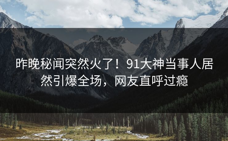 昨晚秘闻突然火了！91大神当事人居然引爆全场，网友直呼过瘾