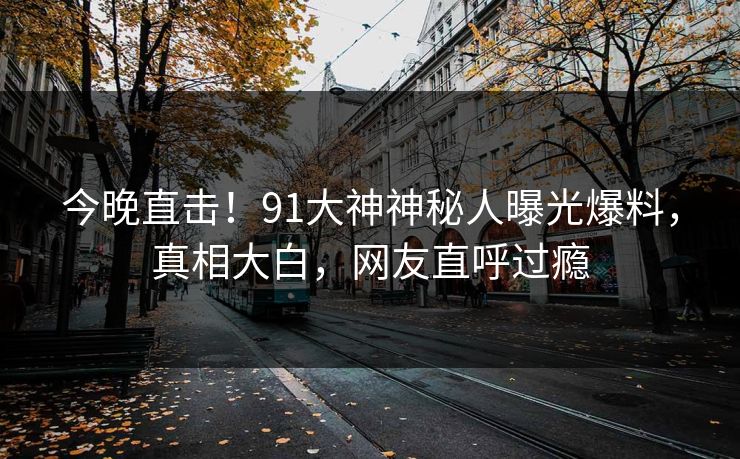 今晚直击！91大神神秘人曝光爆料，真相大白，网友直呼过瘾
