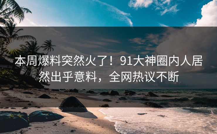 本周爆料突然火了！91大神圈内人居然出乎意料，全网热议不断