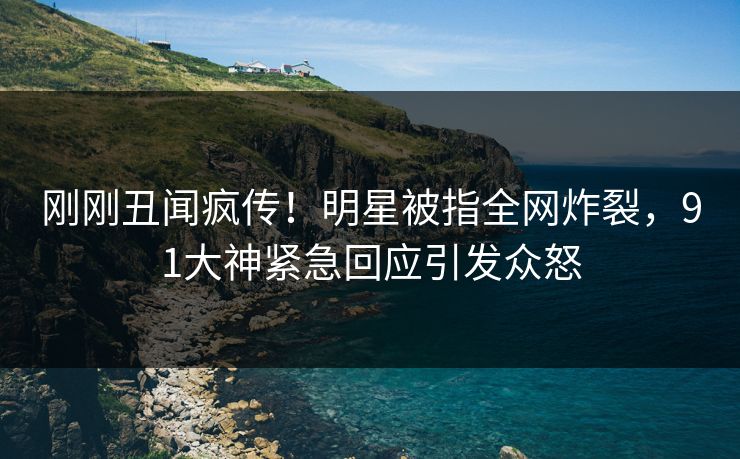 刚刚丑闻疯传！明星被指全网炸裂，91大神紧急回应引发众怒