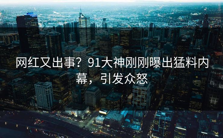 网红又出事？91大神刚刚曝出猛料内幕，引发众怒