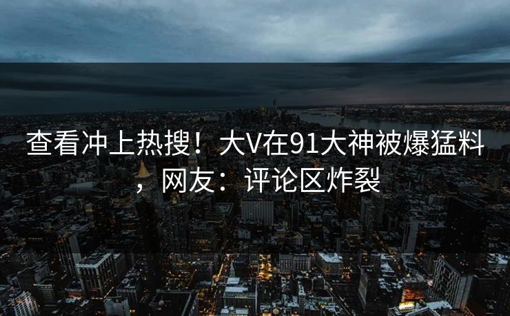 查看冲上热搜！大V在91大神被爆猛料，网友：评论区炸裂