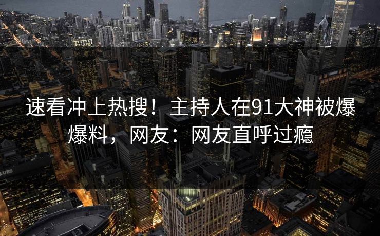 速看冲上热搜！主持人在91大神被爆爆料，网友：网友直呼过瘾
