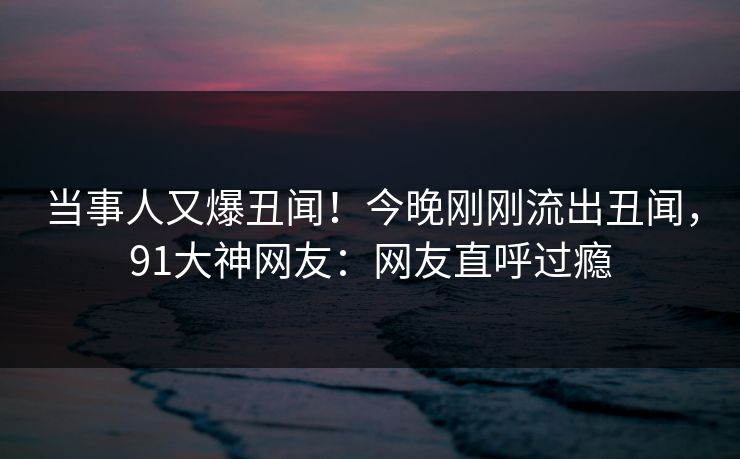 当事人又爆丑闻！今晚刚刚流出丑闻，91大神网友：网友直呼过瘾