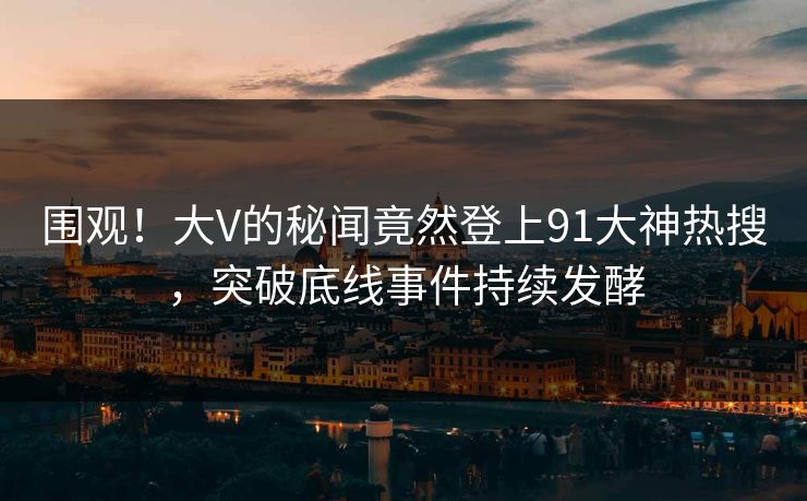 围观！大V的秘闻竟然登上91大神热搜，突破底线事件持续发酵
