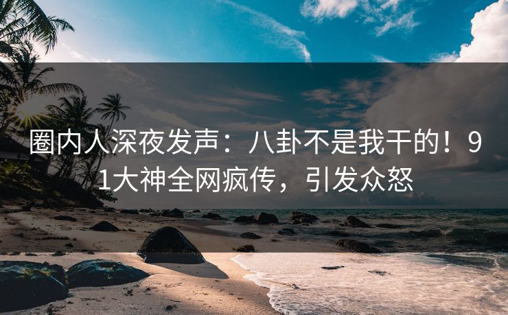 圈内人深夜发声：八卦不是我干的！91大神全网疯传，引发众怒