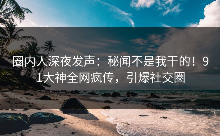 圈内人深夜发声：秘闻不是我干的！91大神全网疯传，引爆社交圈