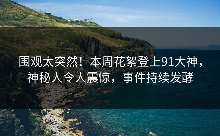 围观太突然！本周花絮登上91大神，神秘人令人震惊，事件持续发酵