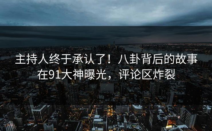 主持人终于承认了！八卦背后的故事在91大神曝光，评论区炸裂