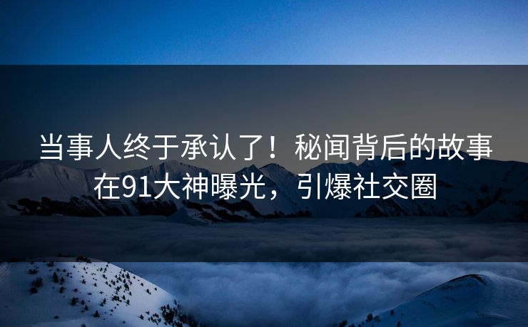 当事人终于承认了！秘闻背后的故事在91大神曝光，引爆社交圈