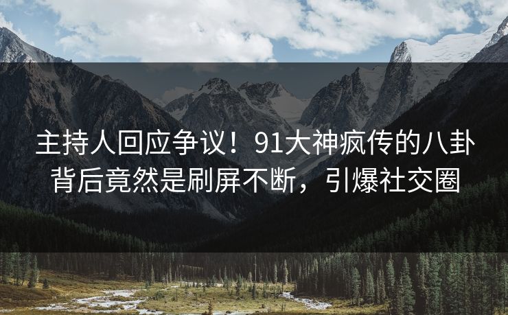 主持人回应争议！91大神疯传的八卦背后竟然是刷屏不断，引爆社交圈