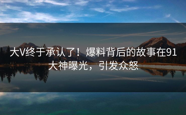 大V终于承认了！爆料背后的故事在91大神曝光，引发众怒