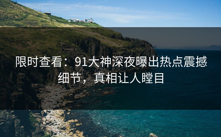 限时查看：91大神深夜曝出热点震撼细节，真相让人瞠目