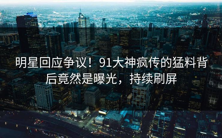 明星回应争议！91大神疯传的猛料背后竟然是曝光，持续刷屏