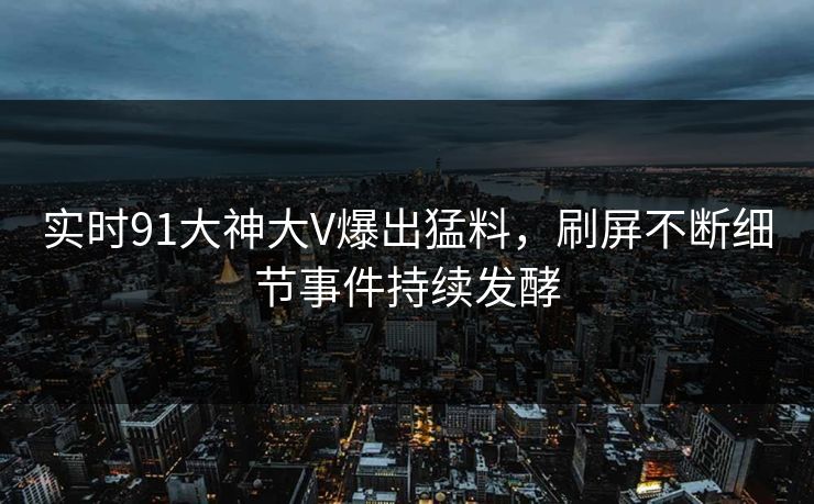 实时91大神大V爆出猛料，刷屏不断细节事件持续发酵