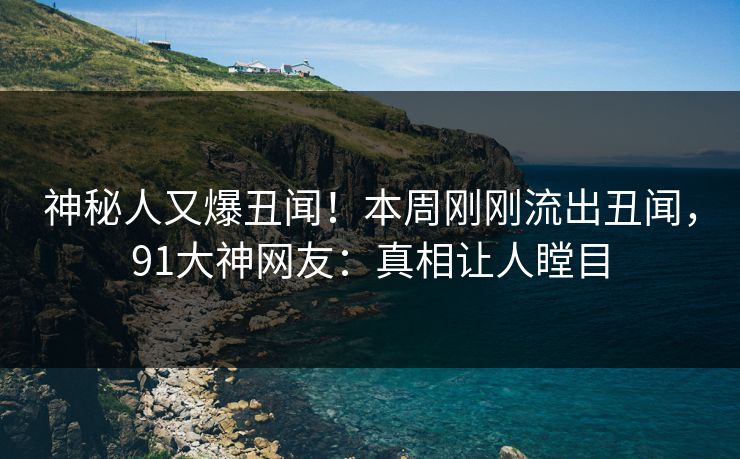 神秘人又爆丑闻！本周刚刚流出丑闻，91大神网友：真相让人瞠目