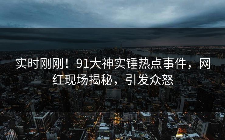 实时刚刚！91大神实锤热点事件，网红现场揭秘，引发众怒