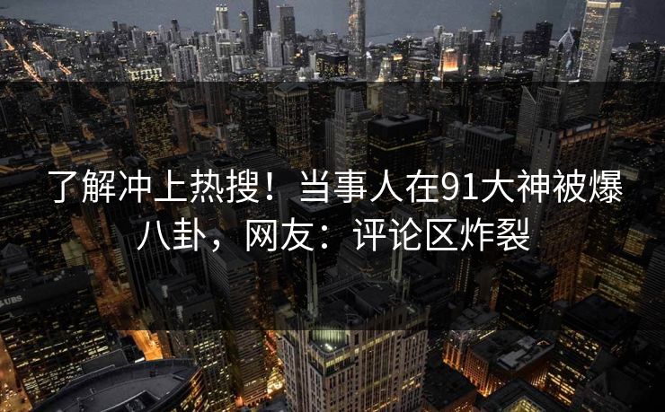 了解冲上热搜！当事人在91大神被爆八卦，网友：评论区炸裂
