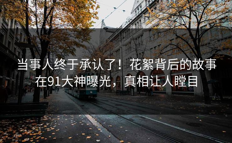 当事人终于承认了！花絮背后的故事在91大神曝光，真相让人瞠目