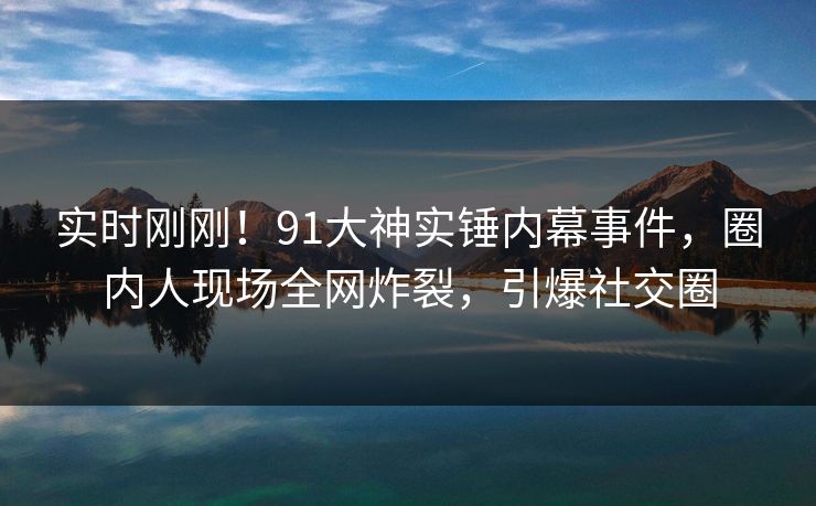 实时刚刚！91大神实锤内幕事件，圈内人现场全网炸裂，引爆社交圈