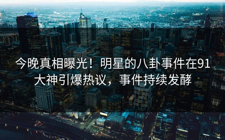 今晚真相曝光！明星的八卦事件在91大神引爆热议，事件持续发酵
