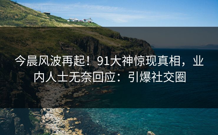 今晨风波再起！91大神惊现真相，业内人士无奈回应：引爆社交圈
